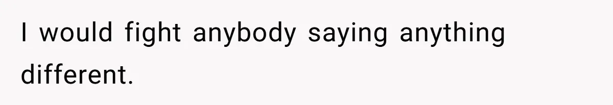 I would fight anybody saying anything different.