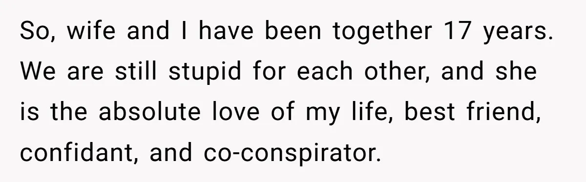 So, wife and I have been together 17 years. We are still stupid for each other, and she is the absolute love of my life, best friend, confidant, and co-conspirator.
