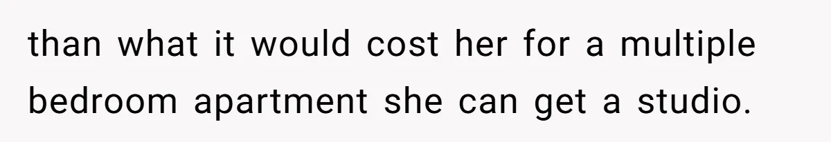 than what it would cost her for a multiple bedroom apartment she can get a studio.