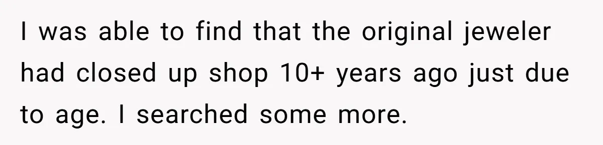 I was able to find that the original jeweler had closed up shop 10+ years ago just due to age. I searched some more.