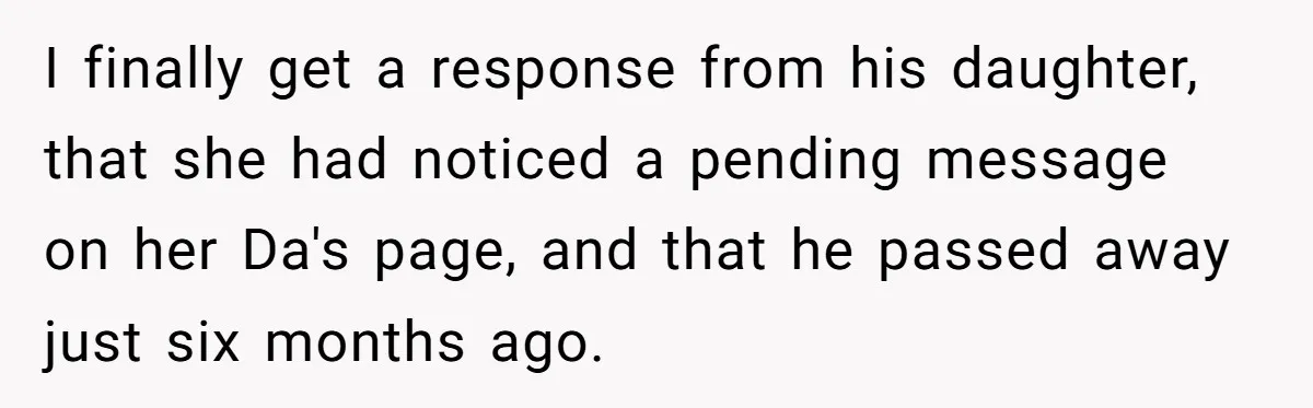 I finally get a response from his daughter, that she had noticed a pending message on her Da's page, and that he passed away just six months ago.