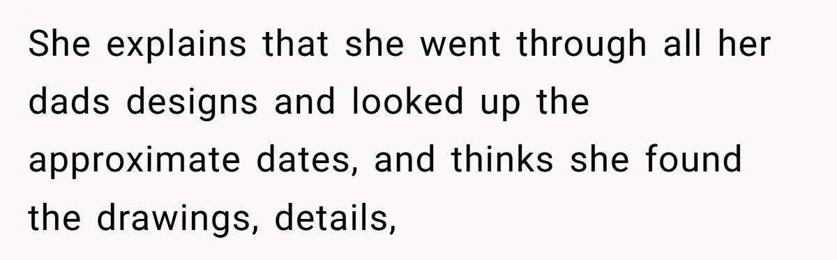 She explains that she went through all her dads designs and looked up the approximate dates, and thinks she found the drawings, details,