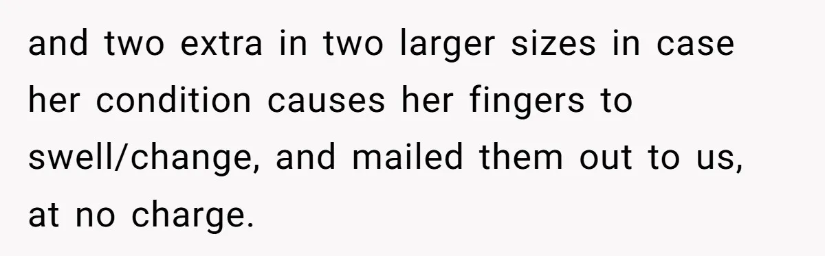 and two extra in two larger sizes in case her condition causes her fingers to swell/change, and mailed them out to us, at no charge.