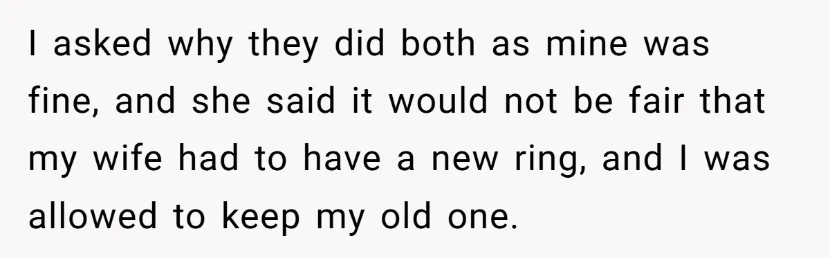 I asked why they did both as mine was fine, and she said it would not be fair that my wife had to have a new ring, and I was...