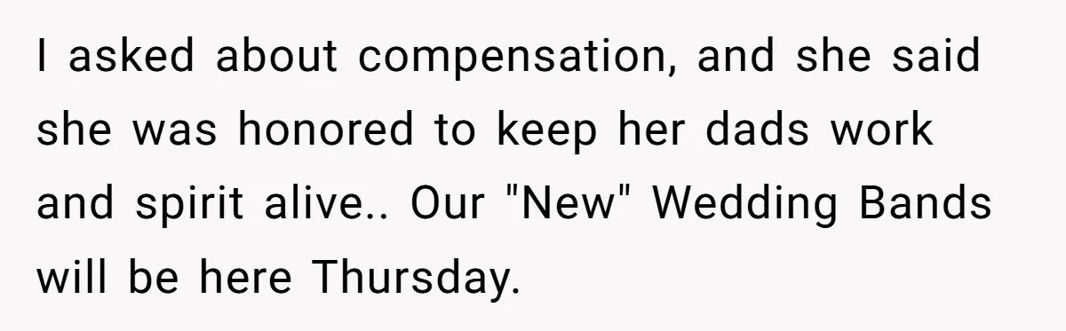 I asked about compensation, and she said she was honored to keep her dads work and spirit alive.. Our "New" Wedding Bands will be here Thursday.