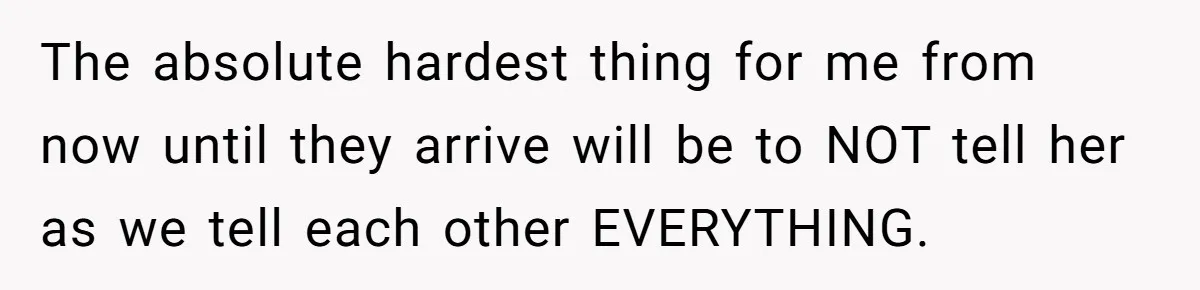 The absolute hardest thing for me from now until they arrive will be to NOT tell her as we tell each other EVERYTHING.
