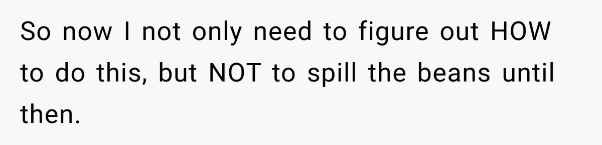 So now I not only need to figure out HOW to do this, but NOT to spill the beans until then.