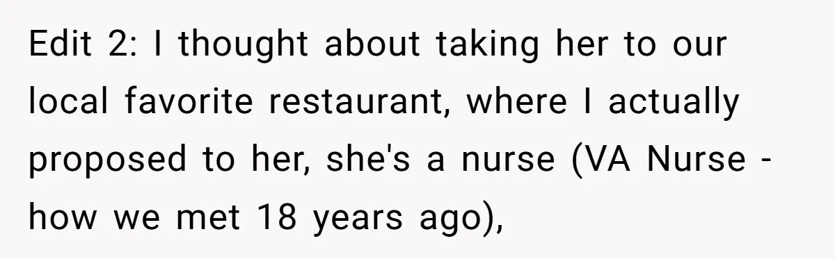 Edit 2: I thought about taking her to our local favorite restaurant, where I actually proposed to her, she's a nurse (VA Nurse - how we met 18 years ago),