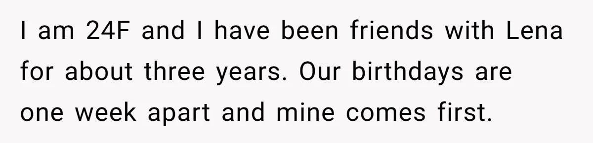 She Couldn’t Afford Her Friend’s Birthday Wishlist, So She Gave What She Had, and It Still Wasn’t Enough I am 24F and I have been friends with Lena for about three years. Our birthdays are one week apart and mine comes first.