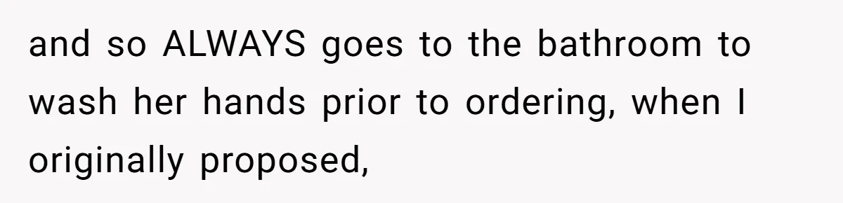 and so ALWAYS goes to the bathroom to wash her hands prior to ordering, when I originally proposed,