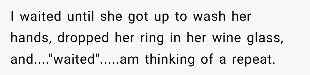I waited until she got up to wash her hands, dropped her ring in her wine glass, and...."waited".....am thinking of a repeat.