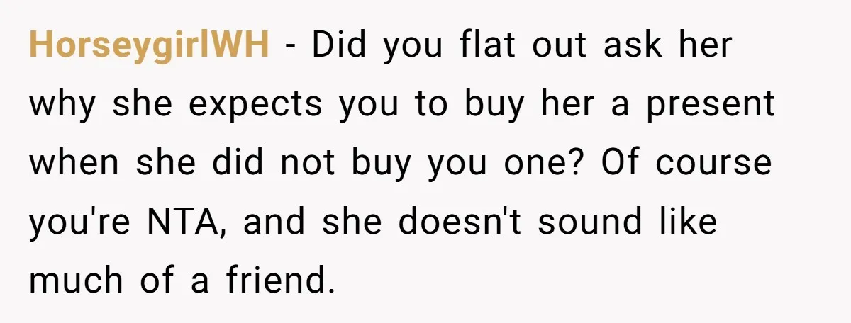 She Couldn’t Afford Her Friend’s Birthday Wishlist, So She Gave What She Had, and It Still Wasn’t Enough HorseygirlWH − Did you flat out ask her why she expects you to buy her a present when she did not buy you one? Of course you're NTA, and she...