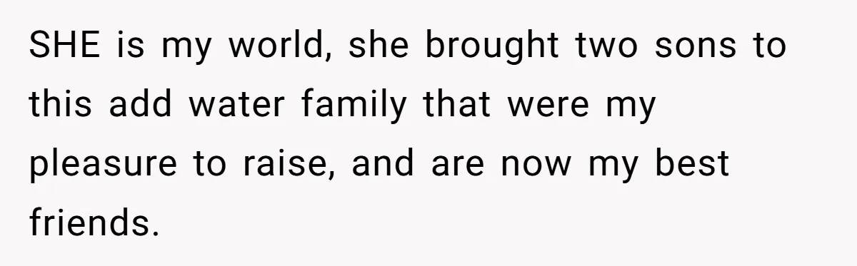 SHE is my world, she brought two sons to this add water family that were my pleasure to raise, and are now my best friends.