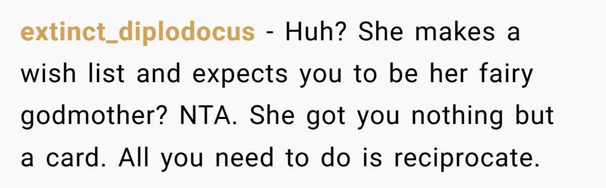 She Couldn’t Afford Her Friend’s Birthday Wishlist, So She Gave What She Had, and It Still Wasn’t Enough extinct_diplodocus − Huh? She makes a wish list and expects you to be her fairy godmother? NTA. She got you nothing but a card. All you need to do is...