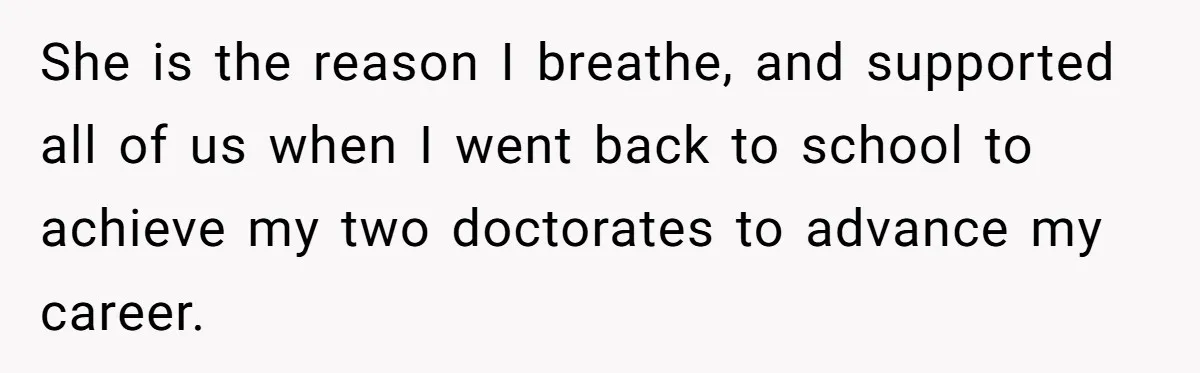 She is the reason I breathe, and supported all of us when I went back to school to achieve my two doctorates to advance my career.