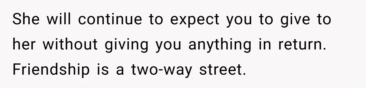 She Couldn’t Afford Her Friend’s Birthday Wishlist, So She Gave What She Had, and It Still Wasn’t Enough She will continue to expect you to give to her without giving you anything in return. Friendship is a two-way street.