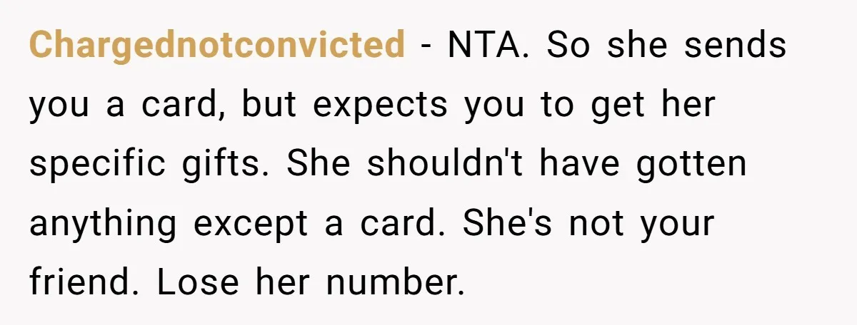 She Couldn’t Afford Her Friend’s Birthday Wishlist, So She Gave What She Had, and It Still Wasn’t Enough Chargednotconvicted − NTA. So she sends you a card, but expects you to get her specific gifts. She shouldn't have gotten anything except a card. She's not your friend. Lose...
