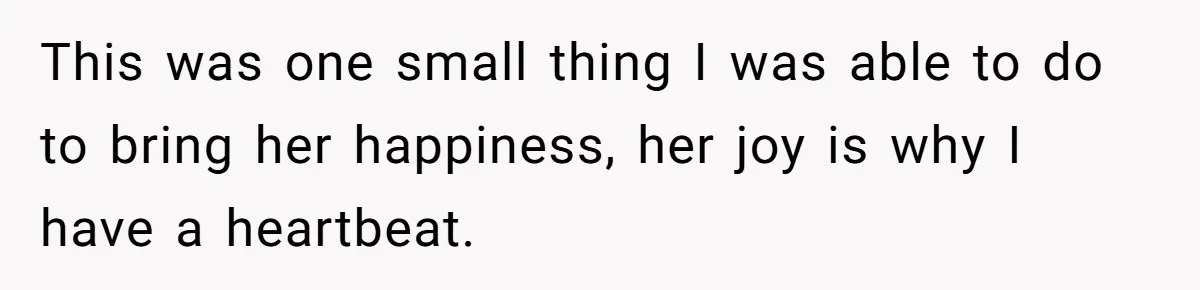 This was one small thing I was able to do to bring her happiness, her joy is why I have a heartbeat.
