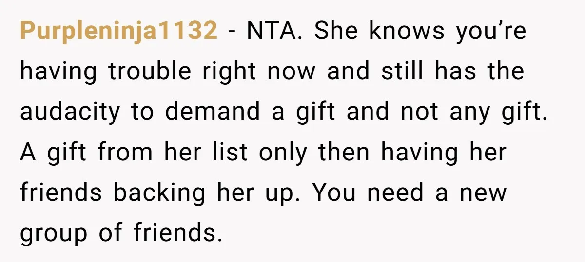 She Couldn’t Afford Her Friend’s Birthday Wishlist, So She Gave What She Had, and It Still Wasn’t Enough Purpleninja1132 − NTA. She knows you’re having trouble right now and still has the audacity to demand a gift and not any gift. A gift from her list only then...