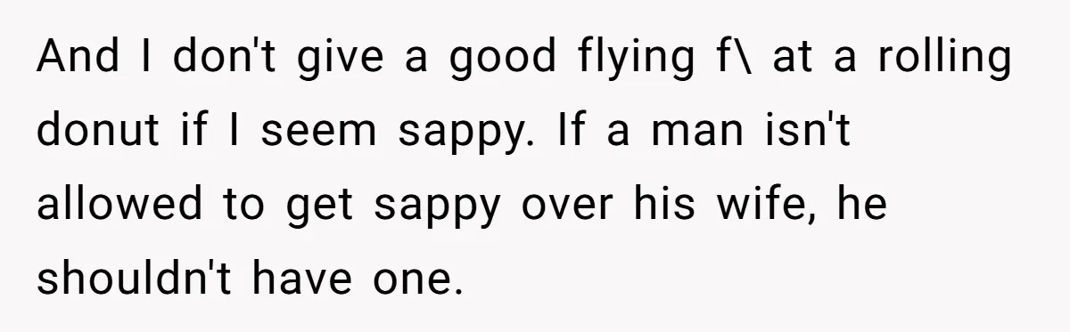 And I don't give a good flying f\ at a rolling donut if I seem sappy. If a man isn't allowed to get sappy over his wife, he shouldn't have...