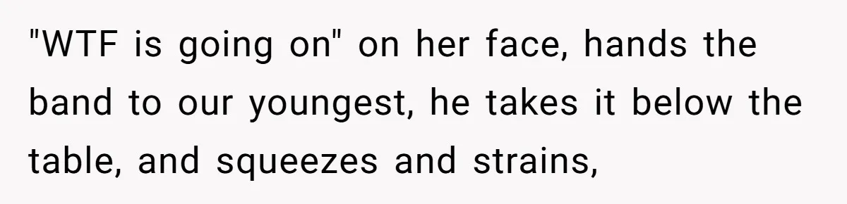 "WTF is going on" on her face, hands the band to our youngest, he takes it below the table, and squeezes and strains,