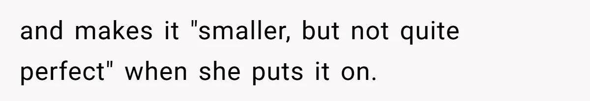 and makes it "smaller, but not quite perfect" when she puts it on.