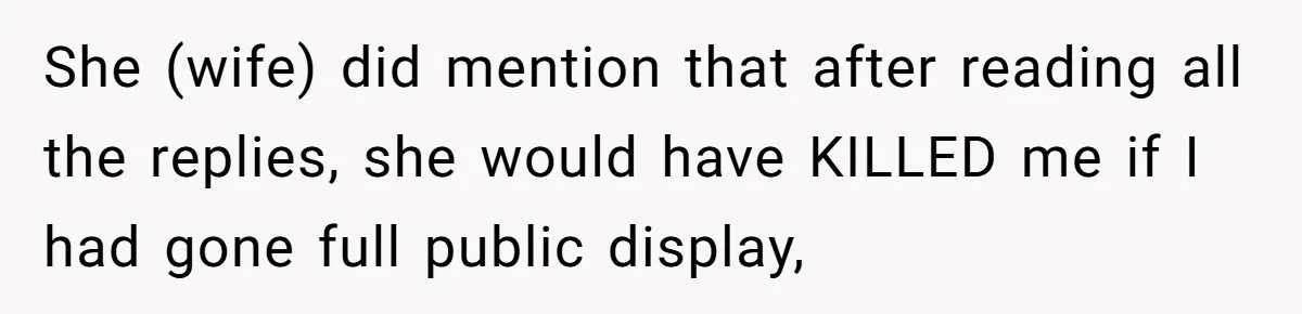 She (wife) did mention that after reading all the replies, she would have KILLED me if I had gone full public display,
