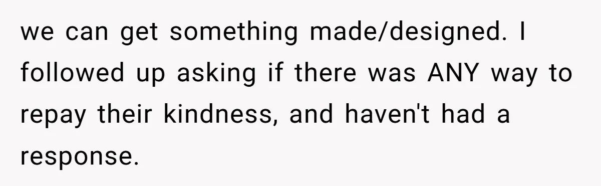 we can get something made/designed. I followed up asking if there was ANY way to repay their kindness, and haven't had a response.