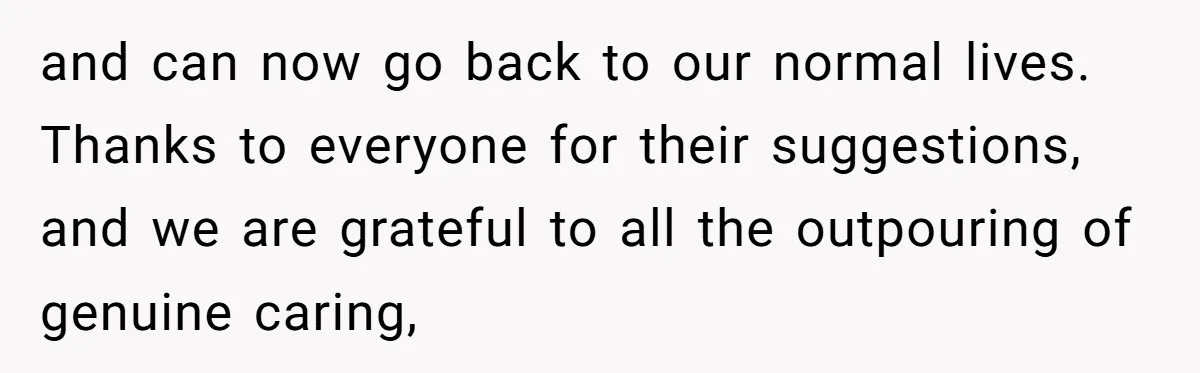 and can now go back to our normal lives. Thanks to everyone for their suggestions, and we are grateful to all the outpouring of genuine caring,
