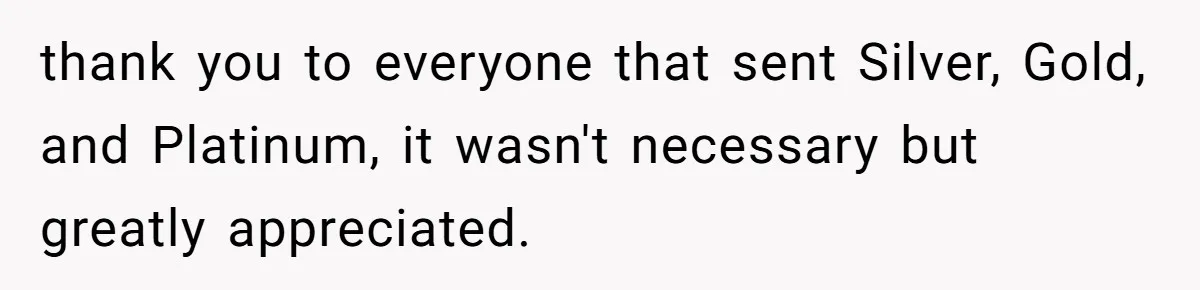 thank you to everyone that sent Silver, Gold, and Platinum, it wasn't necessary but greatly appreciated.