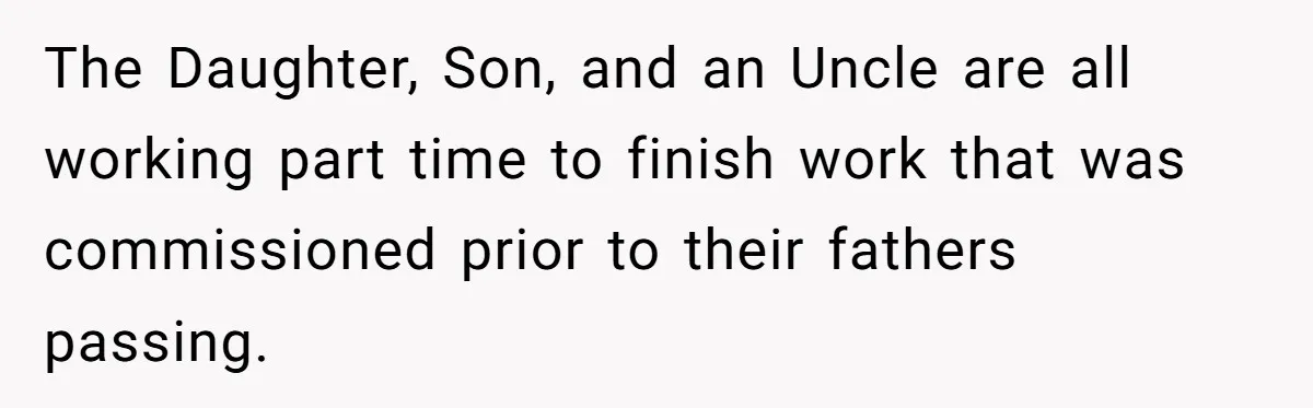 The Daughter, Son, and an Uncle are all working part time to finish work that was commissioned prior to their fathers passing.