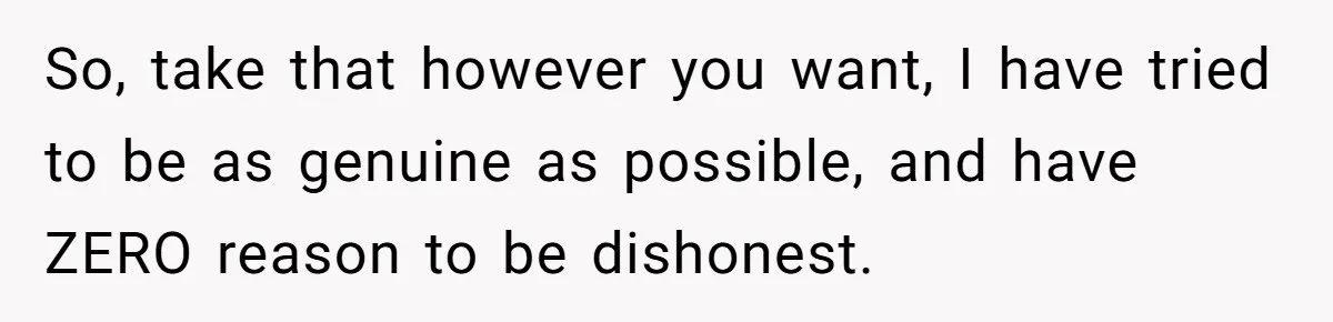 So, take that however you want, I have tried to be as genuine as possible, and have ZERO reason to be dishonest.