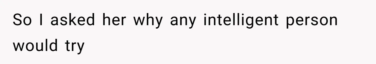 So I asked her why any intelligent person would try