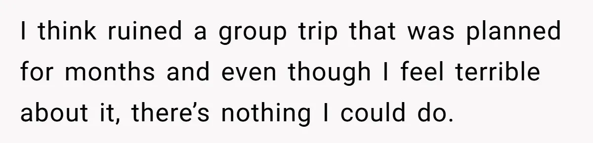 I think ruined a group trip that was planned for months and even though I feel terrible about it, there’s nothing I could do.