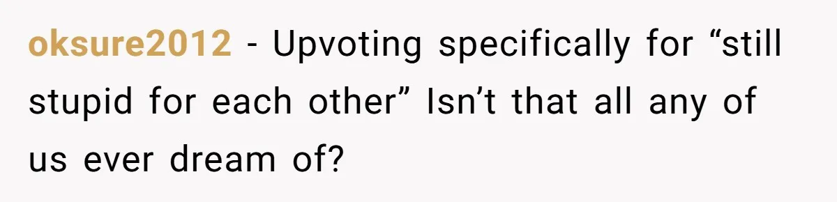 oksure2012 − Upvoting specifically for “still stupid for each other” Isn’t that all any of us ever dream of?
