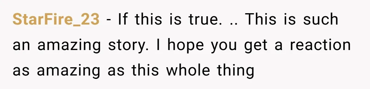 StarFire_23 − If this is true. .. This is such an amazing story. I hope you get a reaction as amazing as this whole thing