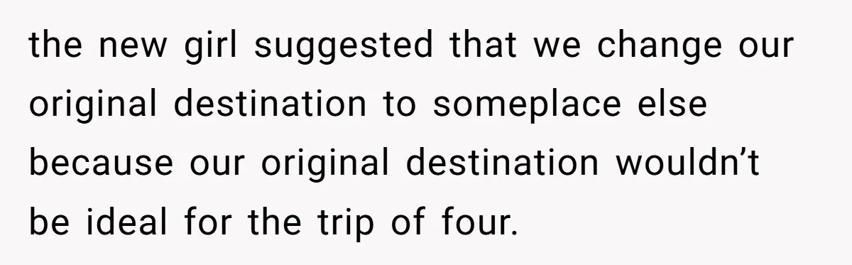 the new girl suggested that we change our original destination to someplace else because our original destination wouldn’t be ideal for the trip of four.