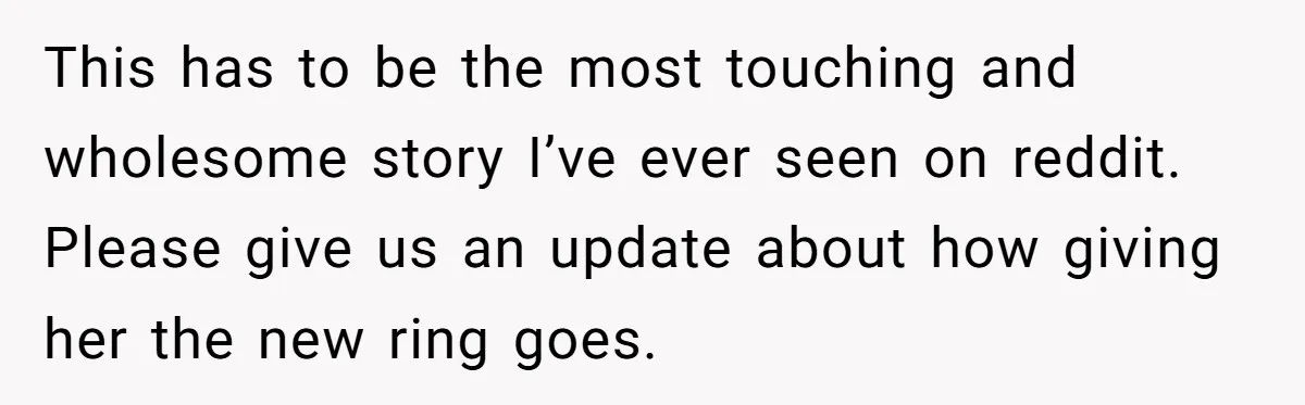This has to be the most touching and wholesome story I’ve ever seen on reddit. Please give us an update about how giving her the new ring goes.