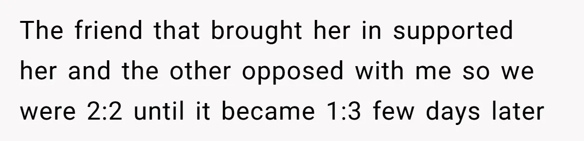 The friend that brought her in supported her and the other opposed with me so we were 2:2 until it became 1:3 few days later