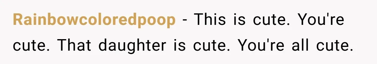 Rainbowcoloredpoop − This is cute. You're cute. That daughter is cute. You're all cute.