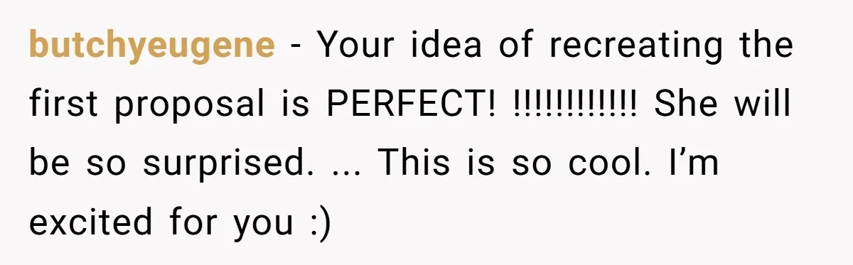 butchyeugene − Your idea of recreating the first proposal is PERFECT! !!!!!!!!!!!! She will be so surprised. ... This is so cool. I’m excited for you :)