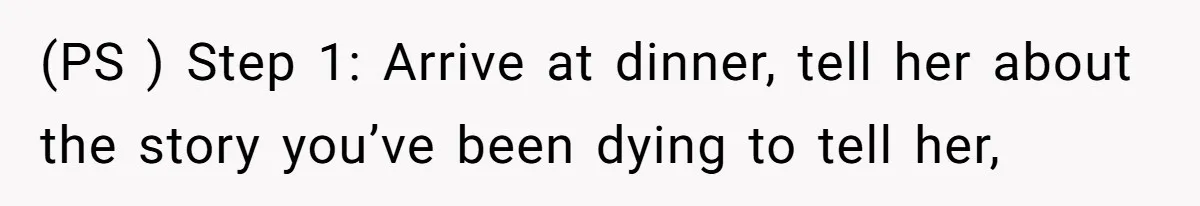 (PS ) Step 1: Arrive at dinner, tell her about the story you’ve been dying to tell her,