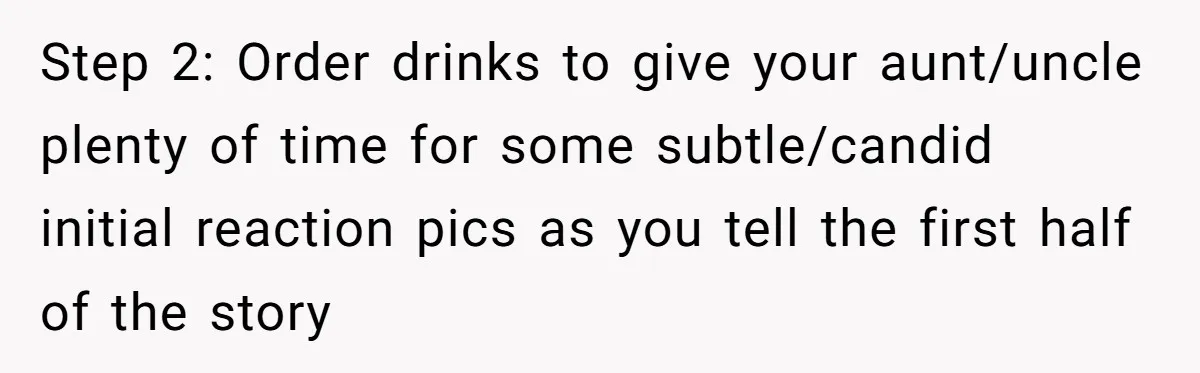 Step 2: Order drinks to give your aunt/uncle plenty of time for some subtle/candid initial reaction pics as you tell the first half of the story