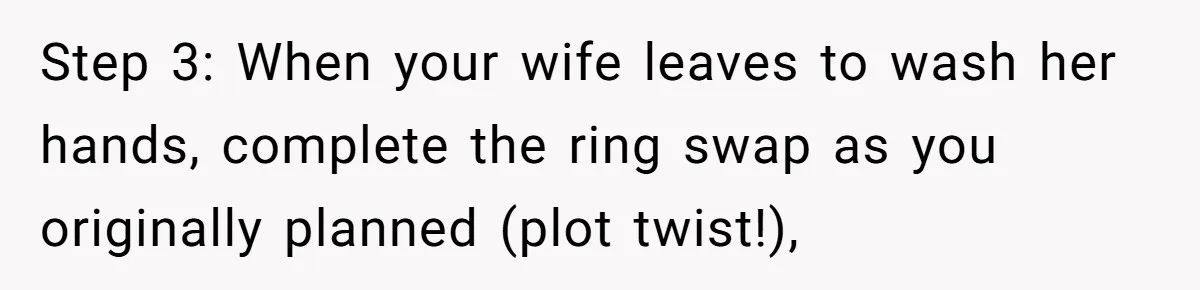 Step 3: When your wife leaves to wash her hands, complete the ring swap as you originally planned (plot twist!),