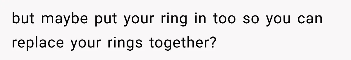 but maybe put your ring in too so you can replace your rings together?