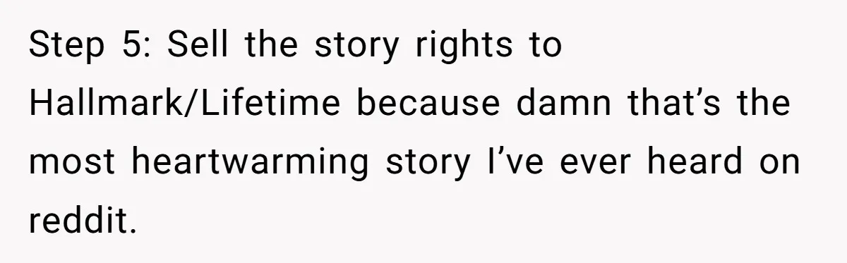 Step 5: Sell the story rights to Hallmark/Lifetime because damn that’s the most heartwarming story I’ve ever heard on reddit.