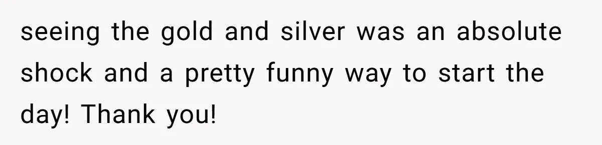 seeing the gold and silver was an absolute shock and a pretty funny way to start the day! Thank you!