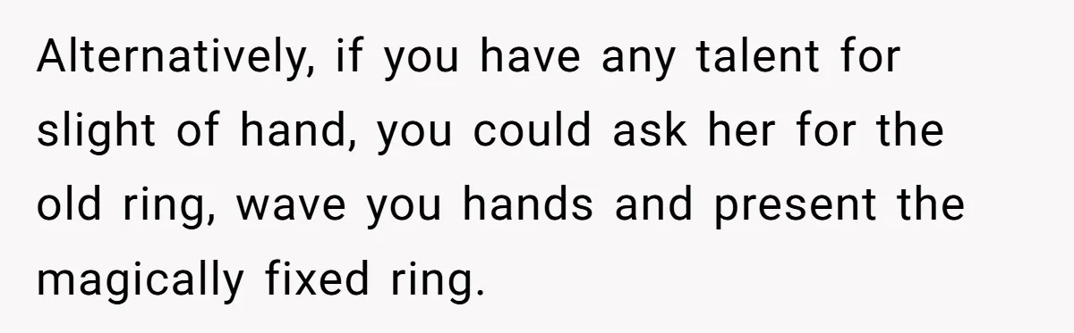 Alternatively, if you have any talent for slight of hand, you could ask her for the old ring, wave you hands and present the magically fixed ring.
