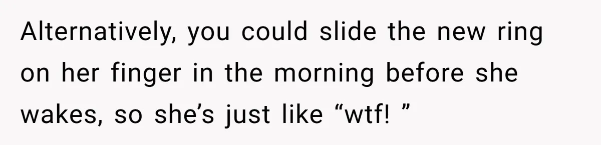 Alternatively, you could slide the new ring on her finger in the morning before she wakes, so she’s just like “wtf! ”