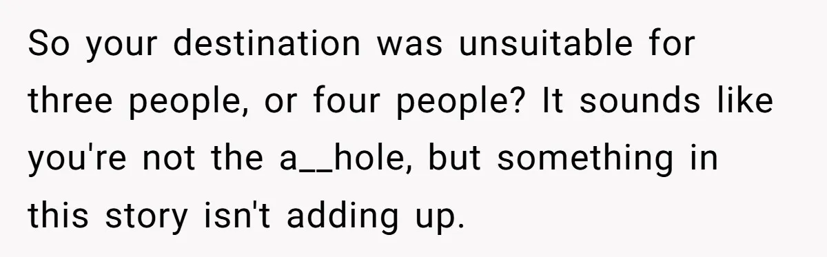 So your destination was unsuitable for three people, or four people? It sounds like you're not the a__hole, but something in this story isn't adding up.